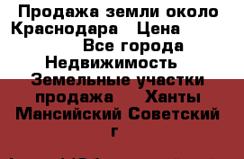 Продажа земли около Краснодара › Цена ­ 700 000 - Все города Недвижимость » Земельные участки продажа   . Ханты-Мансийский,Советский г.
